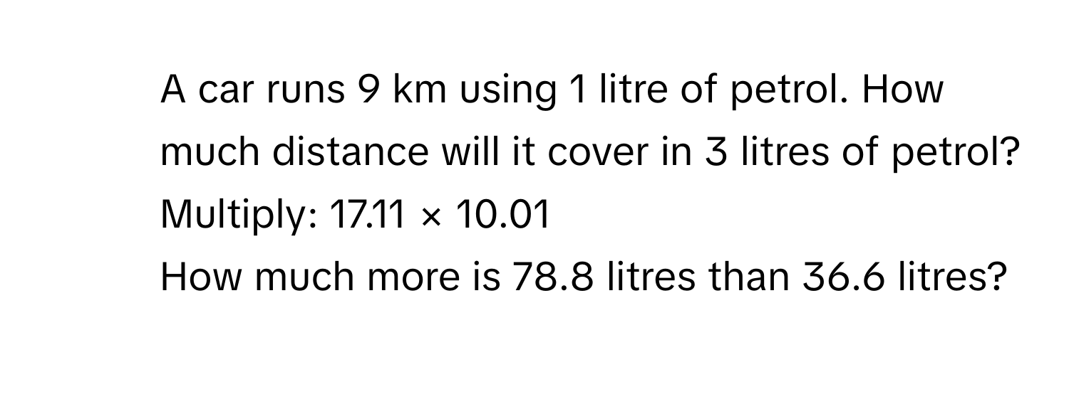 A car runs 9 km using 1 litre of petrol. How much distance will it cover in 3 litres of petrol? 
6. Multiply: 17.11 × 10.01
7. How much more is 78.8 litres than 36.6 litres?