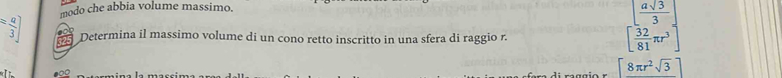 modo che abbia volume massimo.
= a/3 ] Determina il massimo volume di un cono retto inscritto in una sfera di raggio r. 
325
beginbmatrix  asqrt(3)/3  frac 81π r^3]
●0○
[8π r^2sqrt(3)]