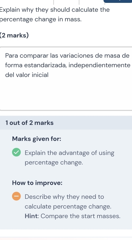 Explain why they should calculate the 
percentage change in mass. 
(2 marks) 
Para comparar las variaciones de masa de 
forma estandarizada, independientemente 
del valor inicial 
1 out of 2 marks 
Marks given for: 
Explain the advantage of using 
percentage change. 
How to improve: 
Describe why they need to 
calculate percentage change. 
Hint: Compare the start masses.