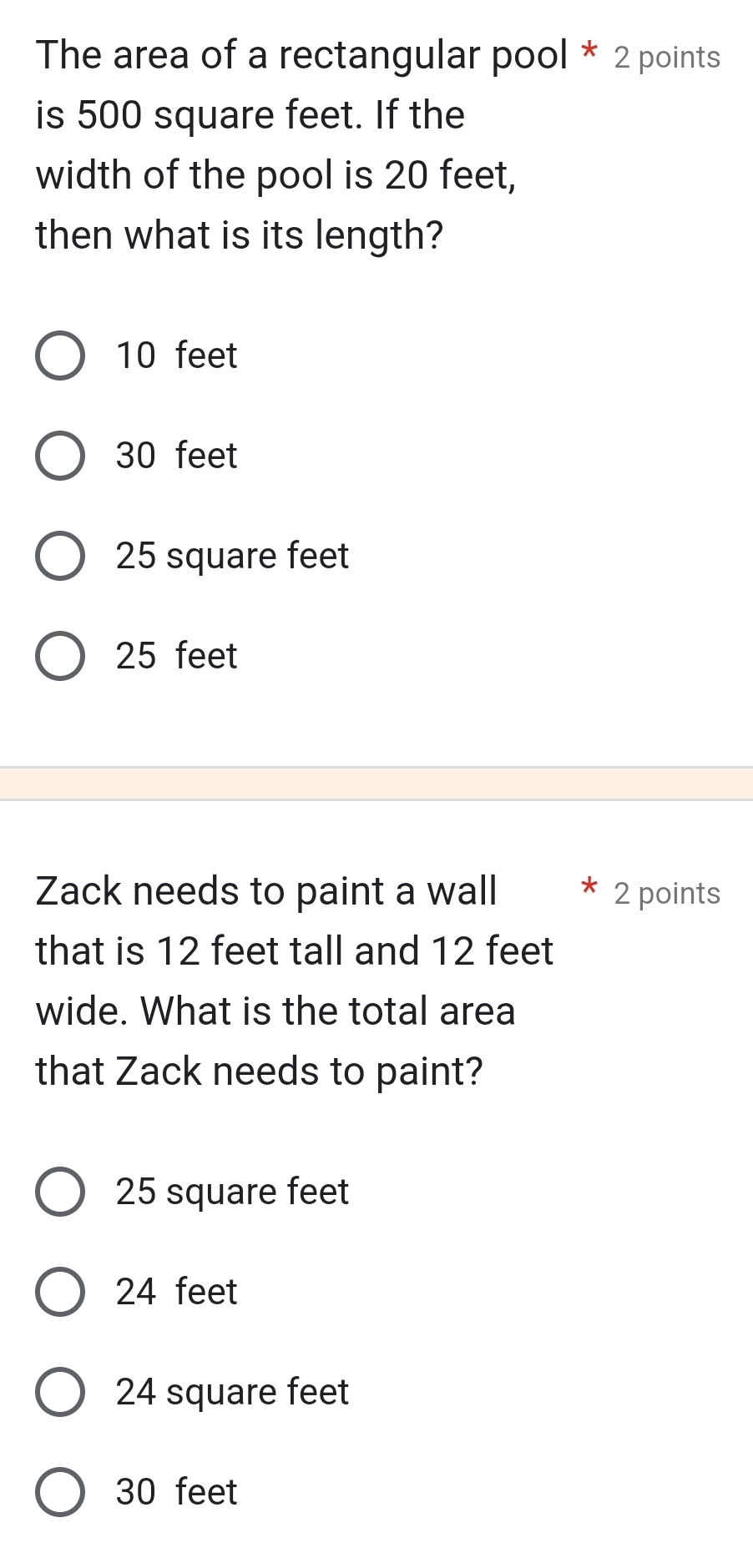 The area of a rectangular pool * 2 points
is 500 square feet. If the
width of the pool is 20 feet,
then what is its length?
10 feet
30 feet
25 square feet
25 feet
Zack needs to paint a wall 2 points
that is 12 feet tall and 12 feet
wide. What is the total area
that Zack needs to paint?
25 square feet
24 feet
24 square feet
30 feet