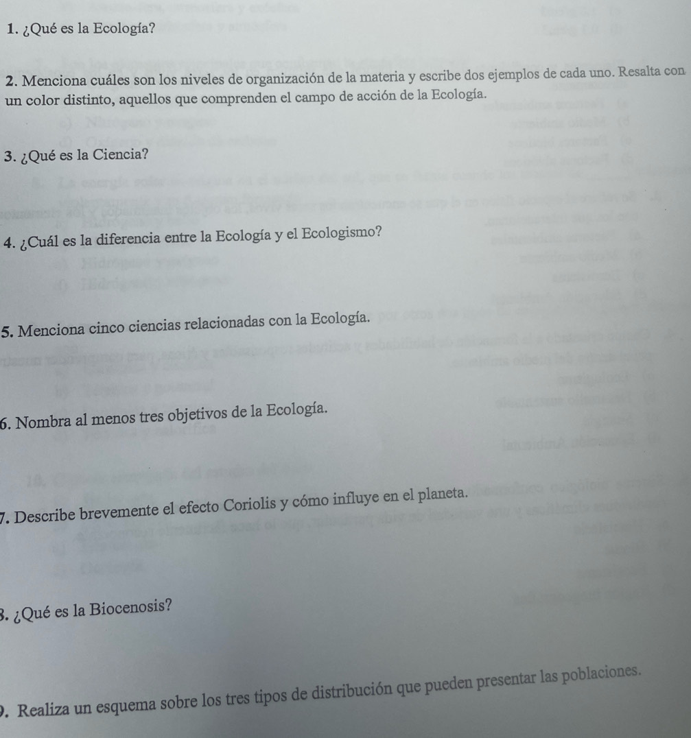 ¿Qué es la Ecología? 
2. Menciona cuáles son los niveles de organización de la materia y escribe dos ejemplos de cada uno. Resalta con 
un color distinto, aquellos que comprenden el campo de acción de la Ecología. 
3. ¿Qué es la Ciencia? 
4. ¿Cuál es la diferencia entre la Ecología y el Ecologismo? 
5. Menciona cinco ciencias relacionadas con la Ecología. 
6. Nombra al menos tres objetivos de la Ecología. 
7. Describe brevemente el efecto Coriolis y cómo influye en el planeta. 
3. ¿Qué es la Biocenosis? 
9. Realiza un esquema sobre los tres tipos de distribución que pueden presentar las poblaciones.