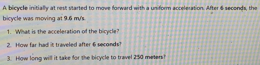 A bicycle initially at rest started to move forward with a uniform acceleration. After 6 seconds, the 
bicycle was moving at 9.6 m/s. 
1. What is the acceleration of the bicycle? 
2. How far had it traveled after 6 seconds? 
3. How long will it take for the bicycle to travel 250 meters?