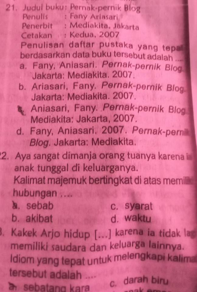 Judul buku: Pernak-pernik Blog
Penulis : Fany Ariasari
Penerbit : Medíakita, Jakarta
Cetakan : Kedua, 2007
Penulisan daftar pustaka yang tepa
berdasarkan data buku tersebut adalah ...
a. Fany, Aniasari. Pernak-pernik Blog
Jakarta: Mediakita. 2007.
b. Ariasari, Fany. Pernak-pernik Blog
Jakarta: Mediakita. 2007.
Aniasari, Fany. Pernak-pernik Blog
Mediakita: Jakarta, 2007.
d. Fany, Aniasari. 2007. Pernak-perni
Blog. Jakarta: Mediakita.
2. Aya sangat dimanja orang tuanya karena i
anak tunggal di keluarganya.
Kalimat majemuk bertingkat di atas memié
hubungan ....
a. sebab c. syarat
b. akibat d. waktu
3. Kakek Arjo hidup [...] karena ia tidak lag
memiliki saudara dan keluarga Iainnya.
Idiom yang tepat untuk melengkapi kalim
tersebut adalah ....
asebatang kara
c. darah biru