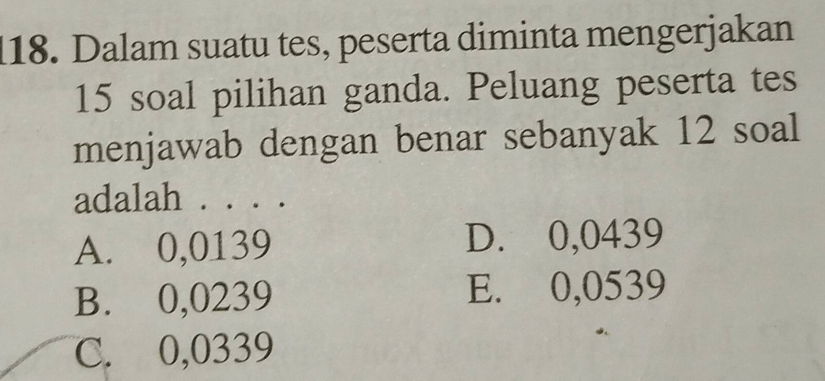 Dalam suatu tes, peserta diminta mengerjakan
15 soal pilihan ganda. Peluang peserta tes
menjawab dengan benar sebanyak 12 soal
adalah . . . .
A. 0,0139
D. 0,0439
B. 0,0239
E. 0,0539
C. 0,0339