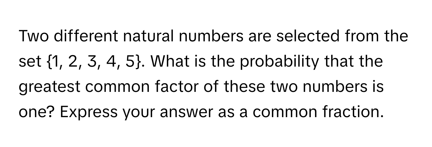 Two different natural numbers are selected from the set 1, 2, 3, 4, 5. What is the probability that the greatest common factor of these two numbers is one? Express your answer as a common fraction.