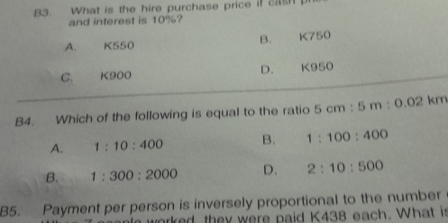 B3. What is the hire purchase price if cash 
and interest is 10%?
B.
A. K550 K750
C. K900 D. K950
B4. Which of the following is equal to the ratio 5cm:5m:0.02km
A. 1:10:400 B. 1:100:400
B. 1:300:2000 D. 2:10:500
B5. Payment per person is inversely proportional to the number
worked they were paid K438 each. What is