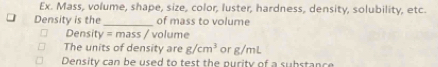 Ex. Mass, volume, shape, size, color, luster, hardness, density, solubility, etc. 
Density is the_ of mass to volume 
Density =mass / volume 
The units of density are g/cm^3 or g/mL
Density can be used to test the purity of a substance