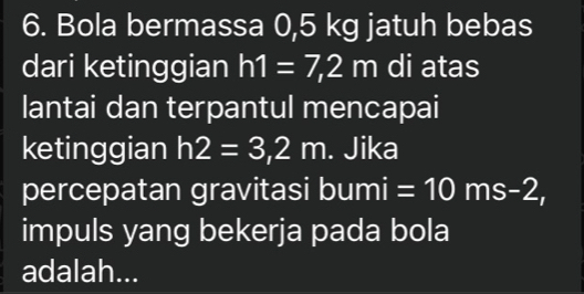 Bola bermassa 0,5 kg jatuh bebas 
dari ketinggian h1=7,2m di atas 
lantai dan terpantul mencapai 
ketinggian h2=3,2m. Jika 
percepatan gravitasi bumi =10ms-2, 
impuls yang bekerja pada bola 
adalah...