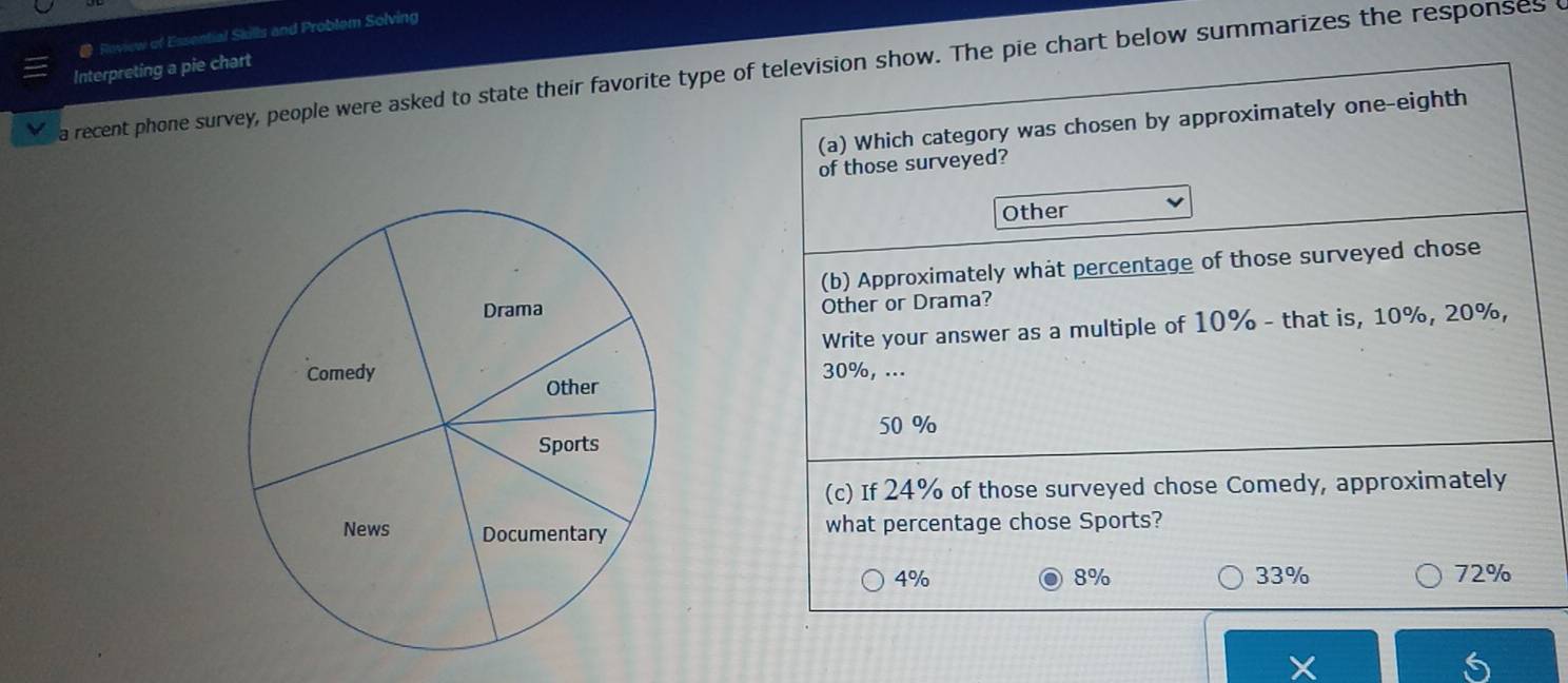 Roview of Essential Skills and Problem Solving
Interpreting a pie chart
a recent phone survey, people were asked to state their favorite type of television show. The pie chart below summarizes the responses 
(a) Which category was chosen by approximately one-eighth
of those surveyed?
Other
(b) Approximately what percentage of those surveyed chose
Other or Drama?
Write your answer as a multiple of 10% - that is, 10%, 20%,
30%, ...
50 %
(c) If 24% of those surveyed chose Comedy, approximately
what percentage chose Sports?
4%
8% 33% 72%
X