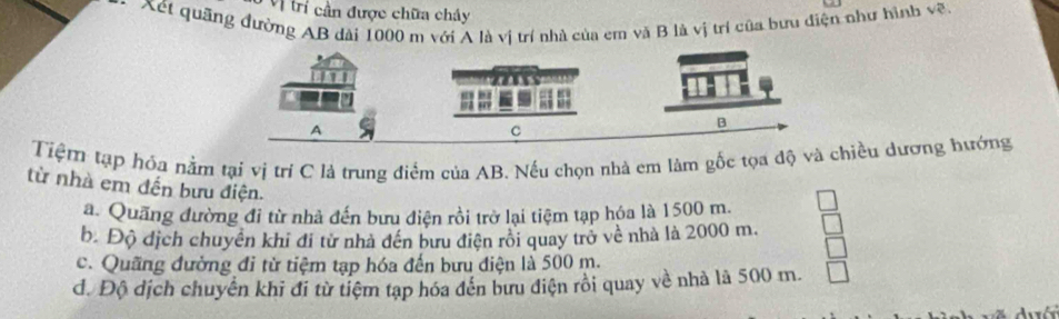 Vị trí cần được chữa chây
Xét quãng đường AB dài 1000 m với A là vị trí nhà của em và B là vị trí của bưu điện như hình vẽ
Tiệm tạp hóa nằm tại vị trí C là trung điểm của AB. Nếu chọn nhà em làm gốc tọa độ và chiều dương hướng
từ nhà em đến bưu điện.
a. Quãng đường đi từ nhà đến bưu điện rồi trở lại tiệm tạp hóa là 1500 m.
b. Độ dịch chuyên khi đi tử nhà đến bưu điện rôi quay trở về nhà là 2000 m.
c. Quãng đường đi từ tiệm tạp hóa đến bưu điện là 500 m.
đ. Độ địch chuyển khi đi từ tiệm tạp hóa đến bưu điện rồi quay về nhà là 500 m.