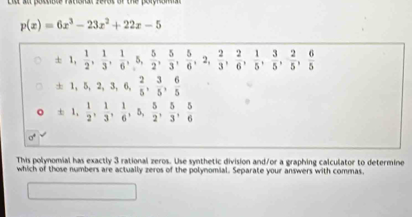 List all possible rational ferds of the polynomial
p(x)=6x^3-23x^2+22x-5
± 1,  1/2 ,  1/3 ,  1/6 , 5,  5/2 ,  5/3 ,  5/6 , 2,  2/3 ,  2/6 ,  1/5 ,  3/5 ,  2/5 ,  6/5 
± 1, 5, 2, 3, 6,  2/5 ,  3/5 ,  6/5 
± 1,  1/2 ,  1/3 ,  1/6 , 5,  5/2 ,  5/3 ,  5/6 
sigma^4
This polynomial has exactly 3 rational zeros. Use synthetic division and/or a graphing calculator to determine 
which of those numbers are actually zeros of the polynomial. Separate your answers with commas, 
□  □  □  □ 