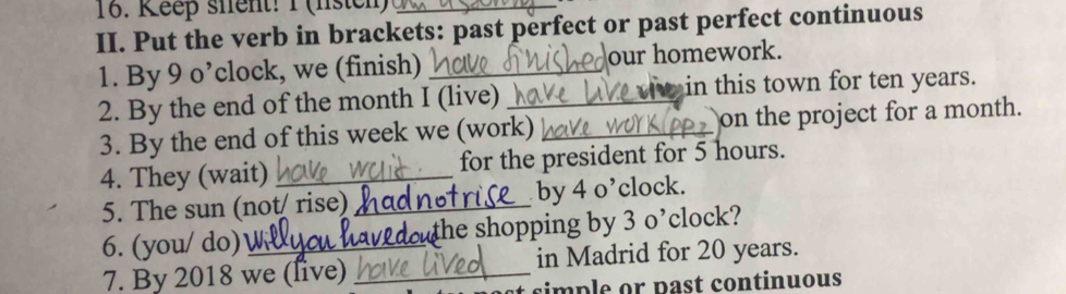 Keep sient! 1 (listch)_ 
II. Put the verb in brackets: past perfect or past perfect continuous 
1. By 9 o’clock, we (finish) _our homework. 
2. By the end of the month I (live) _w in this town for ten years. 
3. By the end of this week we (work) _on the project for a month. 
4. They (wait) _for the president for 5 hours. 
5. The sun (not rise)_ by 4 o’clock. 
6. (you/ do)_ douthe shopping by 3 o’clock? 
7. By 2018 we (live) _in Madrid for 20 years. 
simple or past continuous