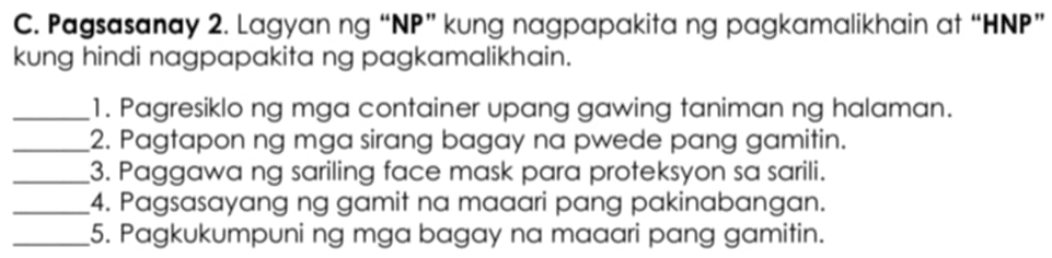 Pagsasanay 2. Lagyan ng “ NP ” kung nagpapakita ng pagkamalikhain at “ HNP ” 
kung hindi nagpapakita ng pagkamalikhain. 
_1. Pagresiklo ng mga container upang gawing taniman ng halaman. 
_2. Pagtapon ng mga sirang bagay na pwede pang gamitin. 
_3. Paggawa ng sariling face mask para proteksyon sa sarili. 
_4. Pagsasayang ng gamit na maaari pang pakinabangan. 
_5. Pagkukumpuni ng mga bagay na maaari pang gamitin.