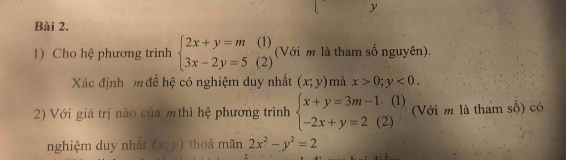 Cho hệ phương trình beginarrayl 2x+y=m 3x-2y=5(2)endarray. (Với m là tham số nguyên). 
Xác định m để hệ có nghiệm duy nhất (x;y) mà x>0;y<0</tex>. 
2) Với giá trị nào của mthì hệ phương trình beginarrayl x+y=3m-1.(1) -2x+y=2(2)endarray. (Với m là tham số) có 
nghiệm duy nhất (x;y) thoả mãn 2x^2-y^2=2