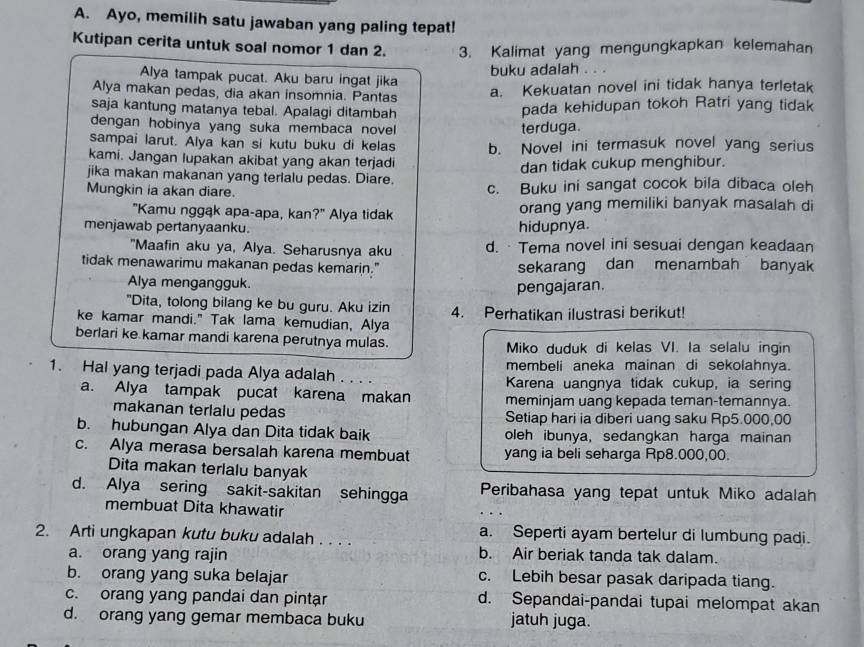 Ayo, memilih satu jawaban yang paling tepat!
Kutipan cerita untuk soal nomor 1 dan 2. 3. Kalimat yang mengungkapkan kelemahan
Alya tampak pucat. Aku baru ingat jika buku adalah . . .
Alya makan pedas, dia akan insomnia. Pantas
a. Kekuatan novel ini tidak hanya terletak
saja kantung matanya tebal. Apalagi ditambah pada kehidupan tokoh Ratri yang tidak
dengan hobinya yang suka membaca novel terduga.
sampai larut. Alya kan si kutu buku di kelas b. Novel ini termasuk novel yang serius
kami. Jangan lupakan akibat yang akan terjadi
dan tidak cukup menghibur.
jika makan makanan yang terlalu pedas. Diare.
Mungkin ia akan diare. c. Buku ini sangat cocok bila dibaca oleh
"Kamu nggąk apa-apa, kan?" Alya tidak orang yang memiliki banyak masalah di
menjawab pertanyaanku. hidupnya.
"Maafin aku ya, Alya. Seharusnya aku d. · Tema novel ini sesuai dengan keadaan
tidak menawarimu makanan pedas kemarin." sekarang dan menambah banyak
Alya mengangguk.
pengajaran.
"Dita, tolong bilang ke bu guru. Aku izin
ke kamar mandi." Tak lama kemudian, Alya 4. Perhatikan ilustrasi berikut!
berlari ke kamar mandi karena perutnya mulas. Miko duduk di kelas VI. la selalu ingin
membeli aneka mainan di sekolahnya.
1. Hal yang terjadi pada Alya adalah . . . . Karena uangnya tidak cukup, ia sering
a. Alya tampak pucat karena makan meminjam uang kepada teman-temannya.
makanan terlalu pedas Setiap hari ia diberi uang saku Rp5.000,00
b. hubungan Alya dan Dita tidak baik oleh ibunya, sedangkan harga mainan
c. Alya merasa bersalah karena membuat yang ia beli seharga Rp8.000,00.
Dita makan terlalu banyak
d. Alya sering sakit-sakitan sehingga Peribahasa yang tepat untuk Miko adalah
membuat Dita khawatir
2. Arti ungkapan kutu buku adalah . . . . a. Seperti ayam bertelur di lumbung padi.
a. orang yang rajin b. Air beriak tanda tak dalam.
b. orang yang suka belajar c. Lebih besar pasak daripada tiang.
c. orang yang pandai dan pintar d. Sepandai-pandai tupai melompat akan
d. orang yang gemar membaca buku jatuh juga.