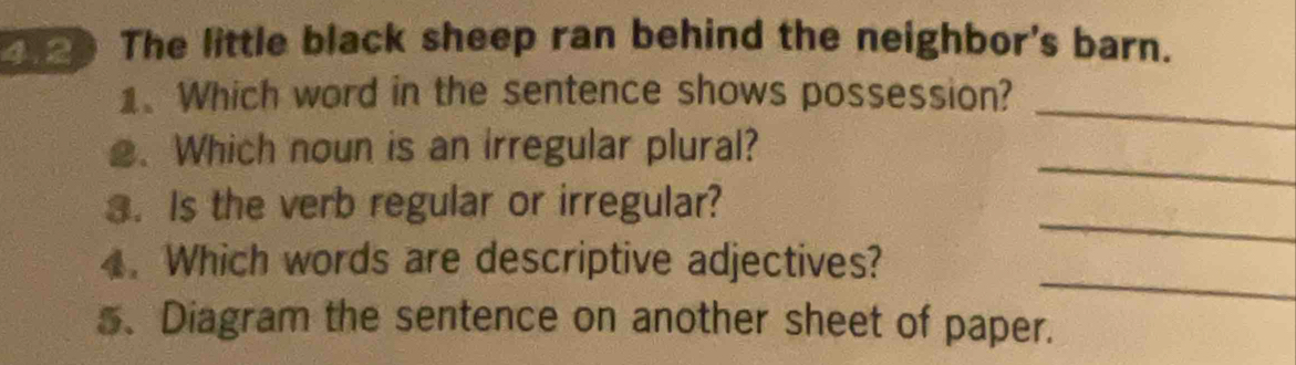 The little black sheep ran behind the neighbor's barn. 
_ 
1、 Which word in the sentence shows possession? 
_ 
2. Which noun is an irregular plural? 
_ 
3. Is the verb regular or irregular? 
_ 
4. Which words are descriptive adjectives? 
5、 Diagram the sentence on another sheet of paper.