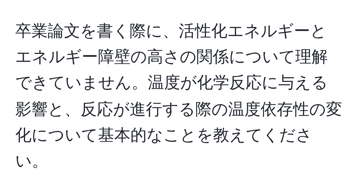 卒業論文を書く際に、活性化エネルギーとエネルギー障壁の高さの関係について理解できていません。温度が化学反応に与える影響と、反応が進行する際の温度依存性の変化について基本的なことを教えてください。