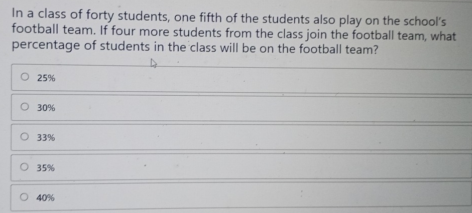 In a class of forty students, one fifth of the students also play on the school’s
football team. If four more students from the class join the football team, what
percentage of students in the class will be on the football team?
25%
30%
33%
35%
40%