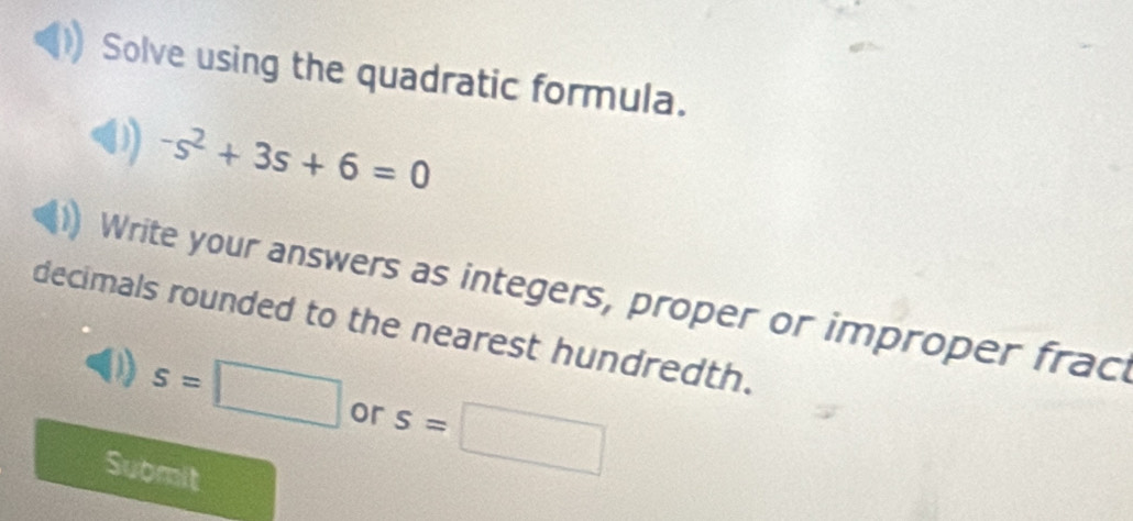 Solve using the quadratic formula.
-s^2+3s+6=0
Write your answers as integers, proper or improper frac 
decimals rounded to the nearest hundredth.
s=□ or s=□
Submit