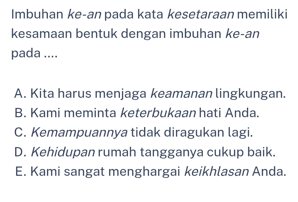 Imbuhan ke-an pada kata kesetaraan memiliki
kesamaan bentuk dengan imbuhan ke-an
pada ....
A. Kita harus menjaga keamanan lingkungan.
B. Kami meminta keterbukaan hati Anda.
C. Kemampuannya tidak diragukan lagi.
D. Kehidupan rumah tangganya cukup baik.
E. Kami sangat menghargai keikhlasan Anda.