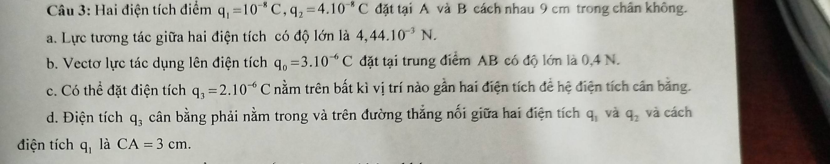 Hai điện tích điểm q_1=10^(-8)C, q_2=4.10^(-8)C đặt tại A và B cách nhau 9 cm trong chân không. 
a. Lực tương tác giữa hai điện tích có độ lớn là 4,44.10^(-3)N. 
b. Vectơ lực tác dụng lên điện tích q_0=3.10^(-6)C đặt tại trung điểm AB có độ lớn là 0,4 N. 
c. Có thể đặt điện tích q_3=2.10^(-6)C trằm trên bất kì vị trí nào gần hai điện tích để hệ điện tích cân băng. 
d. Điện tích q_3 cân bằng phải nằm trong và trên đường thắng nối giữa hai điện tích q_1 và q_2 và cách 
điện tích q_1 là CA=3cm.