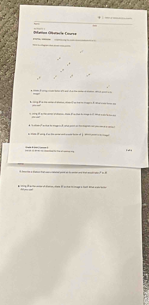 uP

4m
ACTOTY3 
Dilation Obstacle Course 
mere is a diegram that aboar nime poima 
a, Ollate II using a scale factor of 5 and A as the center of disation, which post is its 
limsa ge ? 
b Using If as the center of dislation, dilate G so that its image is fI. What scale factor did 
you ue ? 
c. Using II as the center of dilation, diate E so that its image in G. what scale factor dut 
you ue ? 
d. To dilate F so that its image is DI, what pont on the diagram can you use as a cense i 
*. Dillate 77 using A as the centav and a scale factor of which point is its image? 
Grade 8 Unit 2 Lesann ) 
and Ed. CC BV-NC 4.8. Downsized for frem at epenion oFE. 2 wf 6 
f. Describe a dilation that uses a labeled point as its center and that would take P to /F
g. Using as the center of dilation, dilate 7 so that its image is itself. What scale factor 
did you use?