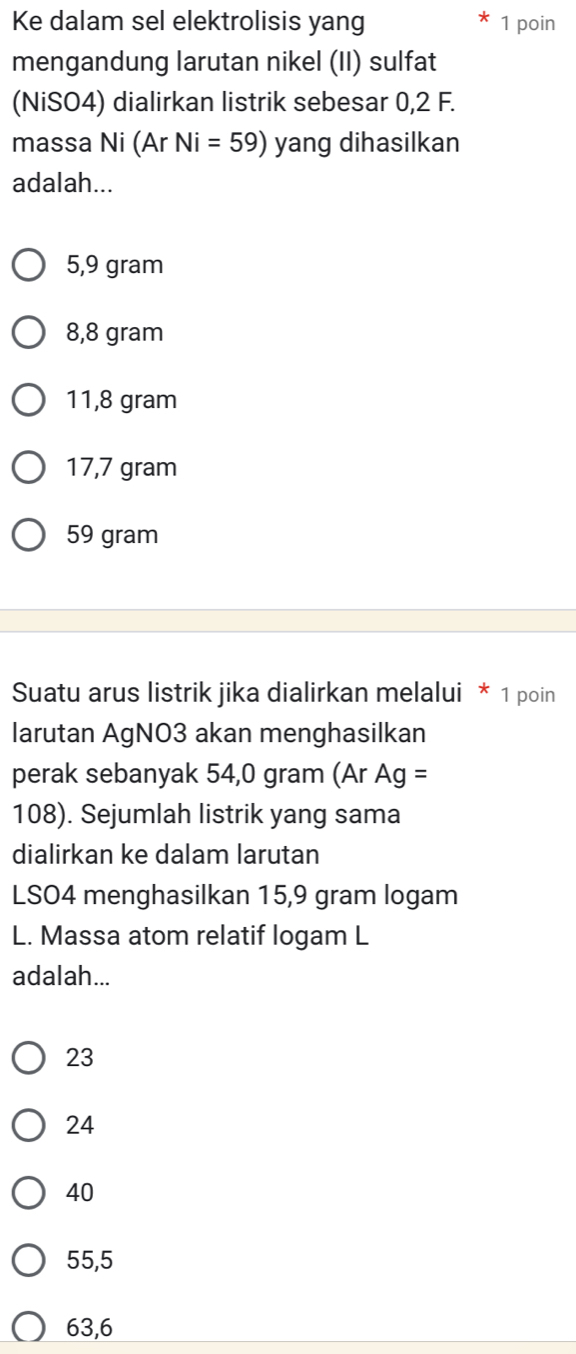 Ke dalam sel elektrolisis yang 1 poin
mengandung larutan nikel (II) sulfat
(NiSO4) dialirkan listrik sebesar 0,2 F.
massa Ni (Ar Ni=59) yang dihasilkan
adalah...
5,9 gram
8,8 gram
11,8 gram
17,7 gram
59 gram
Suatu arus listrik jika dialirkan melalui * 1 poin
larutan AgNO3 akan menghasilkan
perak sebanyak 54,0 gram (Ar Ag=
108). Sejumlah listrik yang sama
dialirkan ke dalam larutan
LSO4 menghasilkan 15,9 gram logam
L. Massa atom relatif logam L
adalah...
23
24
40
55,5
63,6