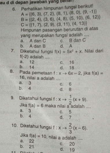 au d di depan jawaban yang benar!
6. Perhatikan himpunan fungsi berikut!
A= (6,3),(7,2),(8,1),(8,0),(9,-1)
B= (2,4),(3,6),(4,8),(5,10),(6,12)
Himpunan pasangan berurutan di atas C= (1,7),(2,9),(3,11),(4,13)
yang merupakan fungsi adalah ....
a. A dan C c. B dan C
b. A dan B d. A
7. Diketahui fungsi f(x)=5x^2+x. Nilai dari
f(-2) adalah ....
a. 12 c. 16
b. 14 d. 18
8. Pada pemetaan f:xto 6x-2 , jika f(a)=
16, nilai a adalah ....
a. 3 c. 6
b. 4 d. 8
9. Diketahui fungsi f : xto  1/2 (x+9). 
Jika f(a)=6 maka nilai a adalah ....
a. 3 c. 5
b. 4 d. 7
10. Diketahui fungsi f : xto  2/3 (x-6). 
Jika f(a)=10 , nilai a adalah ....
a. 22
b. 21 c. 20
1 1
d. 19