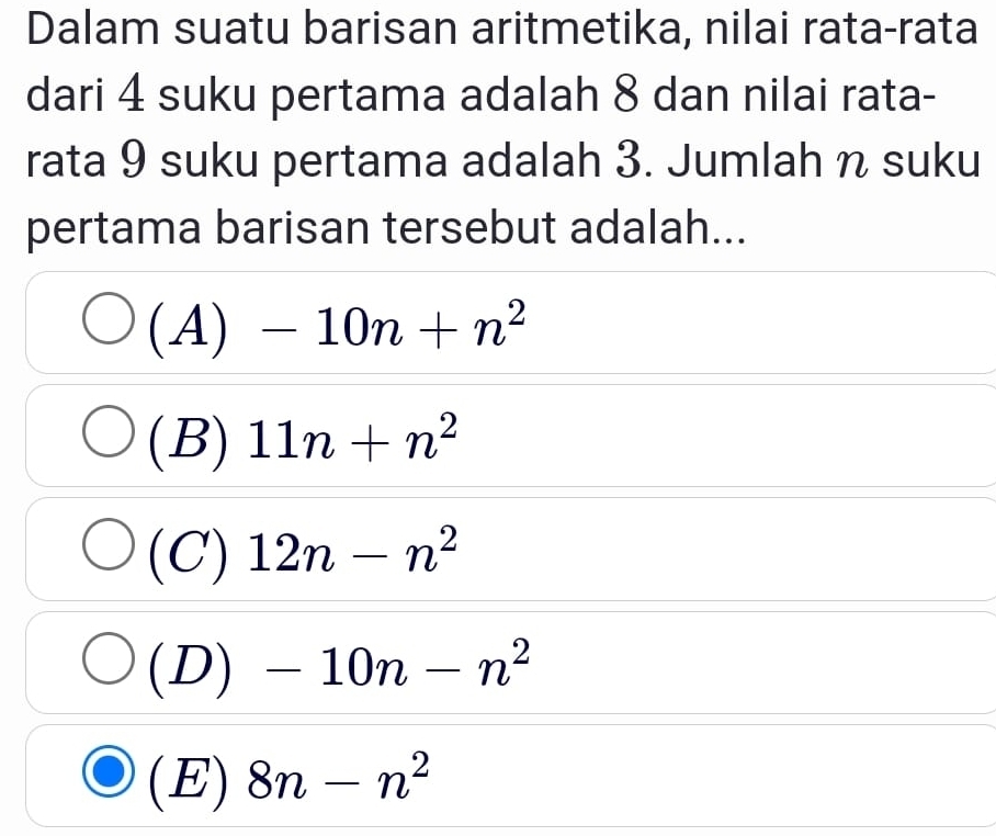 Dalam suatu barisan aritmetika, nilai rata-rata
dari 4 suku pertama adalah 8 dan nilai rata-
rata 9 suku pertama adalah 3. Jumlah n suku
pertama barisan tersebut adalah...
2 4)-10n+n^2
(B) 11n+n^2
(C) 12n-n^2
(D) -10n-n^2
(E) 8n-n^2