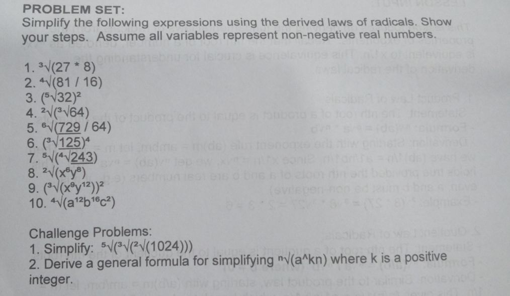 PROBLEM SET: 
Simplify the following expressions using the derived laws of radicals. Show 
your steps. Assume all variables represent non-negative real numbers. 
1. ^3surd (27^*8)
2. sqrt[4]((81/16))
3. (^5surd 32)^2
4. 2sqrt[2](3)surd surd 64)
5. ^6surd (_ 729/64)
6. (^3sqrt(_ 125))^4
7. ^5surd (^4surd _ 243)
8. ^2surd (x^6y^8)
9. (^3surd (x^9y^(12)))^2
10. ^4surd (a^(12)b^(16)c^2)
Challenge Problems: 
1. Simplify: ^5surd (2surd (1024))
2. Derive a general formula for simplifying^nsurd (a^(wedge)kn) where k is a positive 
integer.