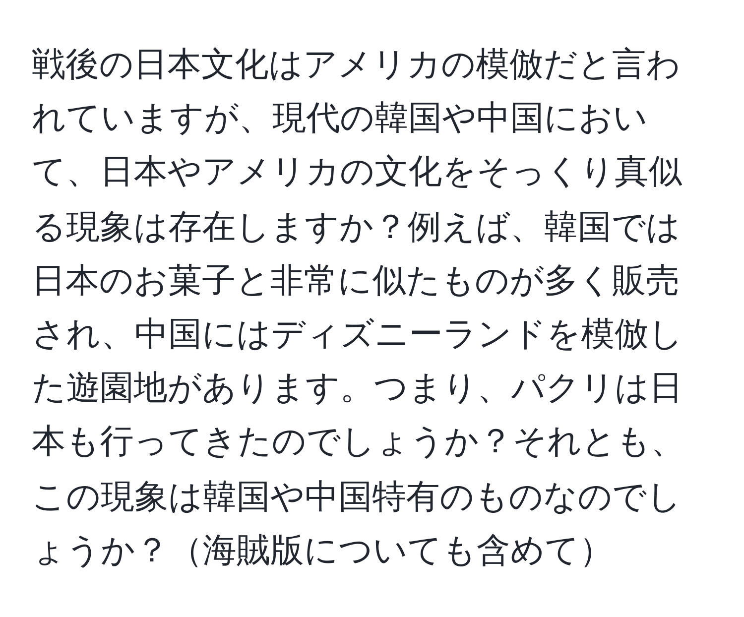 戦後の日本文化はアメリカの模倣だと言われていますが、現代の韓国や中国において、日本やアメリカの文化をそっくり真似る現象は存在しますか？例えば、韓国では日本のお菓子と非常に似たものが多く販売され、中国にはディズニーランドを模倣した遊園地があります。つまり、パクリは日本も行ってきたのでしょうか？それとも、この現象は韓国や中国特有のものなのでしょうか？海賊版についても含めて