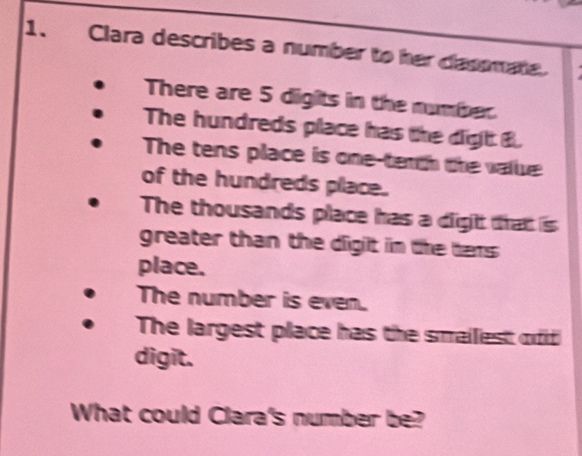 Clara describes a number to her dasomate. 
There are 5 digits in the number. 
The hundreds place has the digh B. 
The tens place is one-tenth the valie 
of the hundreds place. 
The thousands place has a dight that is 
greater than the digit in the tens 
place. 
The number is even. 
The largest place has the smailiest ofd 
digit. 
What could Clara's number be?