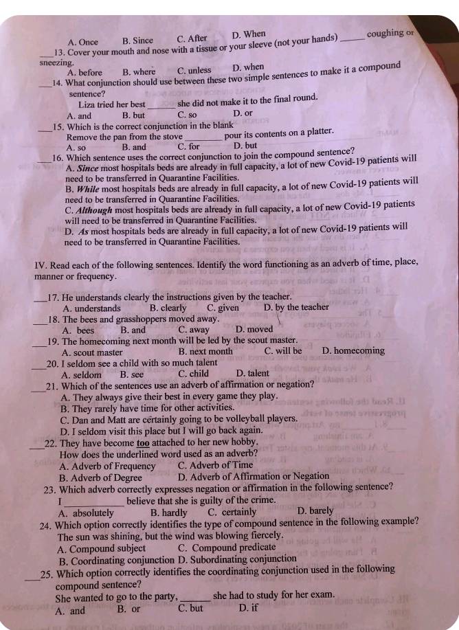 A. Once B. Since C. After D. When
_13. Cover your mouth and nose with a tissue or your sleeve (not your hands)_ coughing or
sneezing.
A. before B. where C. unless D. when
_14. What conjunction should use between these two simple sentences to make it a compound
sentence?
Liza tried her best _she did not make it to the final round.
A. and B. but C. so D. or
15. Which is the correct conjunction in the blank
Remove the pan from the stove
_A. so B. and C. for pour its contents on a platter.
D. but
16. Which sentence uses the correct conjunction to join the compound sentence?
A. Since most hospitals beds are already in full capacity, a lot of new Covid-19 patients will
need to be transferred in Quarantine Facilities.
B. While most hospitals beds are already in full capacity, a lot of new Covid-19 patients will
need to be transferred in Quarantine Facilities.
C. Although most hospitals beds are already in full capacity, a lot of new Covid-19 patients
will need to be transferred in Quarantine Facilities.
D. As most hospitals beds are already in full capacity, a lot of new Covid-19 patients will
need to be transferred in Quarantine Facilities.
IV. Read each of the following sentences. Identify the word functioning as an adverb of time, place,
manner or frequency.
_17. He understands clearly the instructions given by the teacher.
A. understands B. clearly C. given D. by the teacher
_
18. The bees and grasshoppers moved away.
A. bees B. and C. away D. moved
_
19. The homecoming next month will be led by the scout master.
A. scout master B. next month C. will be D. homecoming
_
20. I seldom see a child with so much talent
A. seldom B. see C. child D. talent
_
21. Which of the sentences use an adverb of affirmation or negation?
A. They always give their best in every game they play.
B. They rarely have time for other activities.
C. Dan and Matt are certainly going to be volleyball players.
D. I seldom visit this place but I will go back again.
_
22. They have become too attached to her new hobby.
How does the underlined word used as an adverb?
A. Adverb of Frequency C. Adverb of Time
B. Adverb of Degree D. Adverb of Affirmation or Negation
23. Which adverb correctly expresses negation or affirmation in the following sentence?
I _believe that she is guilty of the crime.
A. absolutely B. hardly C. certainly D. barely
24. Which option correctly identifies the type of compound sentence in the following example?
The sun was shining, but the wind was blowing fiercely.
A. Compound subject C. Compound predicate
B. Coordinating conjunction D. Subordinating conjunction
_
25. Which option correctly identifies the coordinating conjunction used in the following
compound sentence?
She wanted to go to the party, _she had to study for her exam.
A. and B. or C. but D. if
