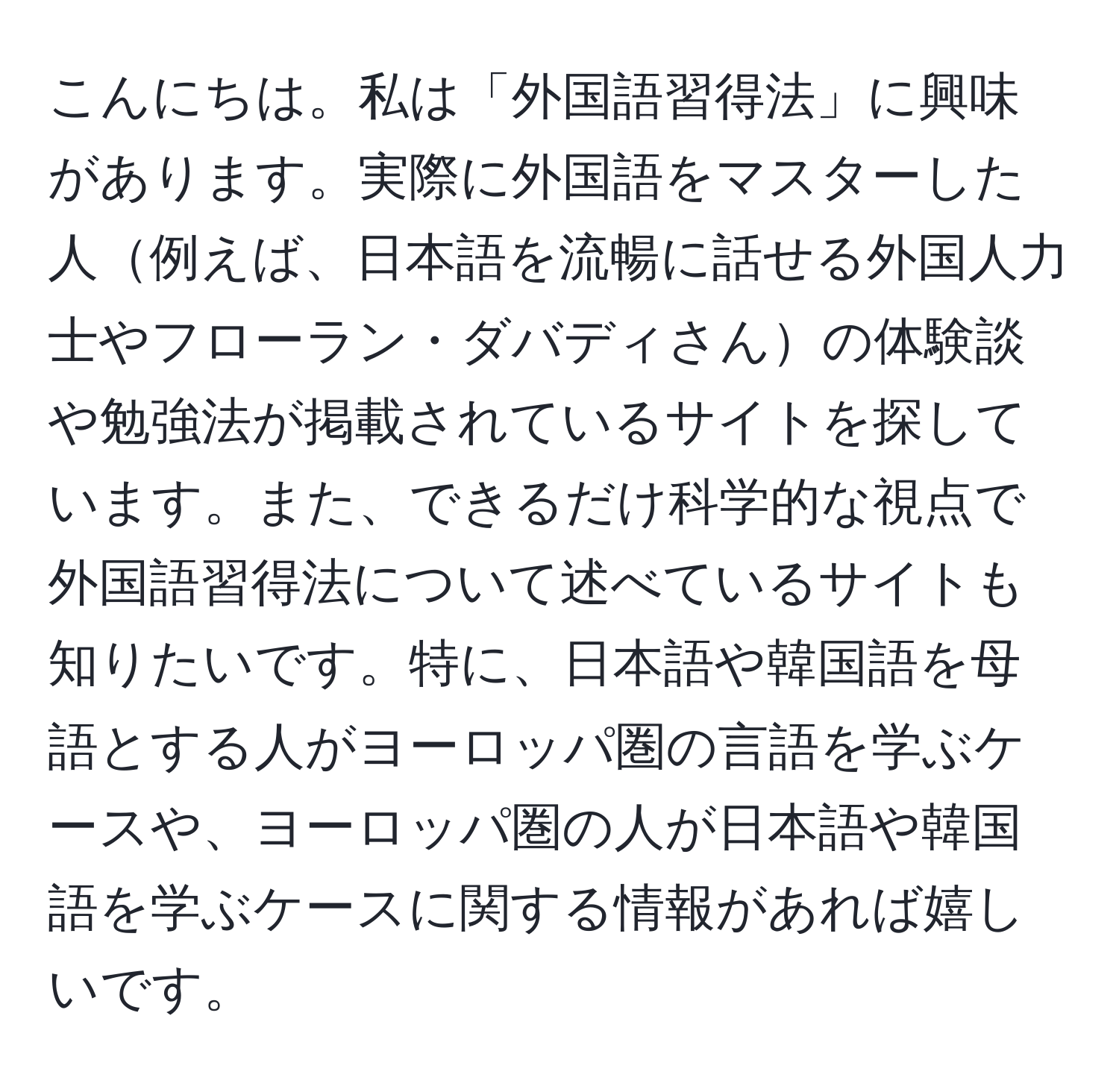 こんにちは。私は「外国語習得法」に興味があります。実際に外国語をマスターした人例えば、日本語を流暢に話せる外国人力士やフローラン・ダバディさんの体験談や勉強法が掲載されているサイトを探しています。また、できるだけ科学的な視点で外国語習得法について述べているサイトも知りたいです。特に、日本語や韓国語を母語とする人がヨーロッパ圏の言語を学ぶケースや、ヨーロッパ圏の人が日本語や韓国語を学ぶケースに関する情報があれば嬉しいです。