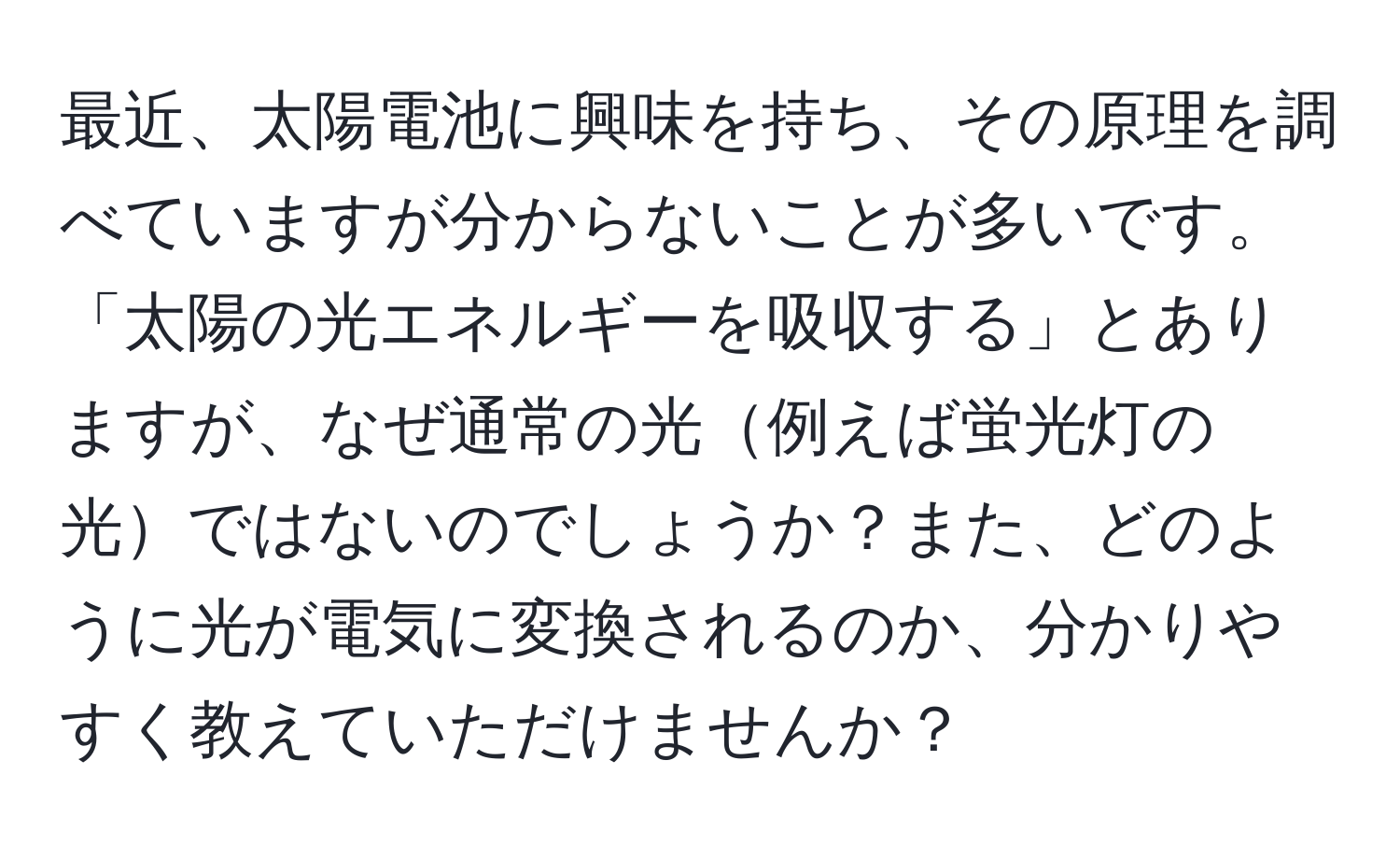 最近、太陽電池に興味を持ち、その原理を調べていますが分からないことが多いです。「太陽の光エネルギーを吸収する」とありますが、なぜ通常の光例えば蛍光灯の光ではないのでしょうか？また、どのように光が電気に変換されるのか、分かりやすく教えていただけませんか？