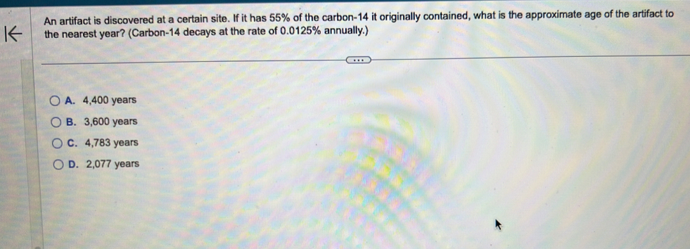 An artifact is discovered at a certain site. If it has 55% of the carbon- 14 it originally contained, what is the approximate age of the artifact to
the nearest year? (Carbon- 14 decays at the rate of 0.0125% annually.)
A. 4,400 years
B. 3,600 years
C. 4,783 years
D. 2,077 years