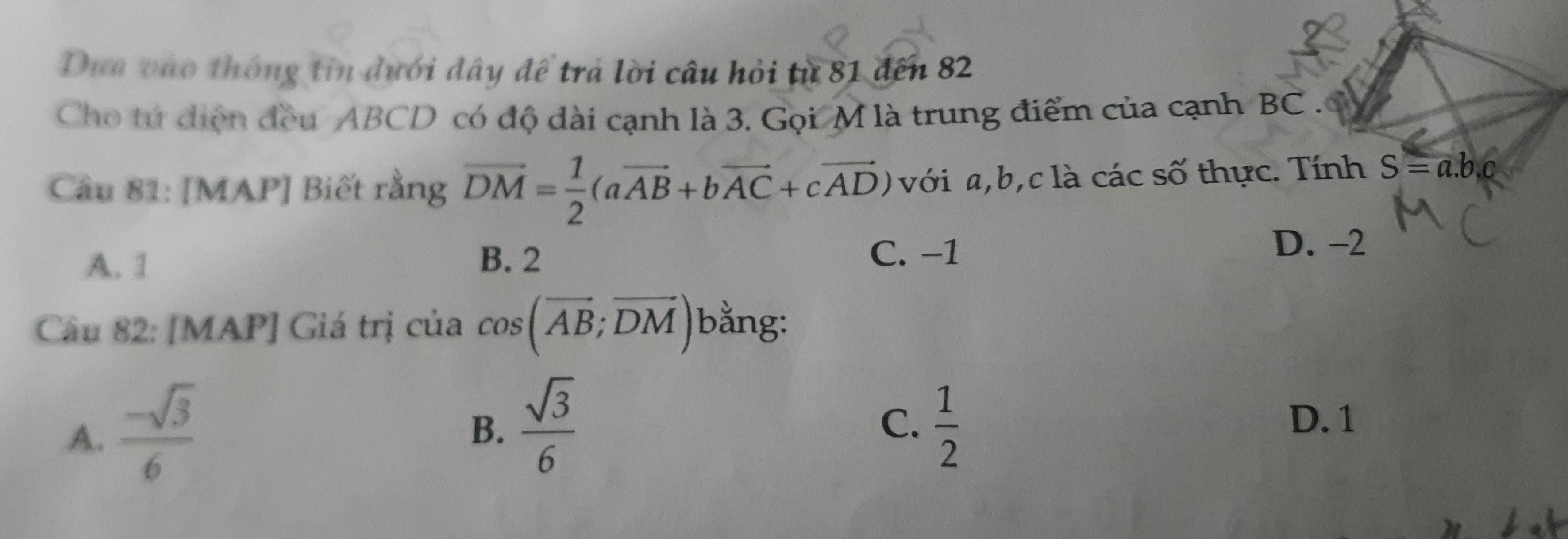 Dựa vào thông tin dưới đây để trả lời câu hỏi từ 81 đến 82
Cho tứ điện đều ABCD có độ dài cạnh là 3. Gọi M là trung điểm của cạnh BC.
Câu 81: [MAP] Biết rằng vector DM= 1/2 (avector AB+bvector AC+cvector AD) với a, b, c là các số thực. Tính S=a.b.c
A. 1 B. 2
C. −1
D. −2
Câu 82: [MAP] Giá trị của cos (vector AB;vector DM) bằng:
A.  (-sqrt(3))/6 
B.  sqrt(3)/6   1/2 
C. D. 1