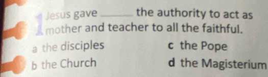 Jesus gave _the authority to act as
mother and teacher to all the faithful.
a the disciples c the Pope
b the Church d the Magisterium