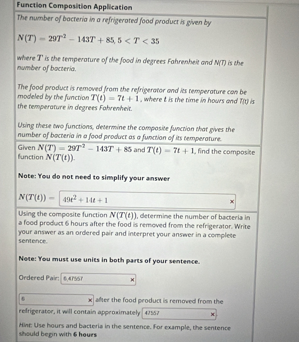 Function Composition Application 
The number of bacteria in a refrigerated food product is given by
N(T)=29T^2-143T+85, 5
where T is the temperature of the food in degrees Fahrenheit and N(T) is the 
number of bacteria. 
The food product is removed from the refrigerator and its temperature can be 
modeled by the function T(t)=7t+1 , where t is the time in hours and T(t) is 
the temperature in degrees Fahrenheit. 
Using these two functions, determine the composite function that gives the 
number of bacteria in a food product as a function of its temperature. 
Given N(T)=29T^2-143T+85 and T(t)=7t+1 , find the composite 
function N(T(t)). 
Note: You do not need to simplify your answer
N(T(t))= 49t^2+14t+1
× 
Using the composite function N(T(t)) , determine the number of bacteria in 
a food product 6 hours after the food is removed from the refrigerator. Write 
your answer as an ordered pair and interpret your answer in a complete 
sentence. 
Note: You must use units in both parts of your sentence. 
Ordered Pair: 6,47557 × 
6 after the food product is removed from the 
refrigerator, it will contain approximately 47557 × 
Hint: Use hours and bacteria in the sentence. For example, the sentence 
should begin with 6 hours