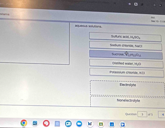 stoms Dec13 - 11:5 DUE 
aqueous solutions. 
Sulfuric acid. H_2SO_4
Sodium chloride, NaCl 
Su crose. overleftrightarrow E_12H_22O_11
Distilled water, H_2O
Potassium chloride, KCI 
Electrolyte 
Nonelectrolyte 
Question 3 of 5