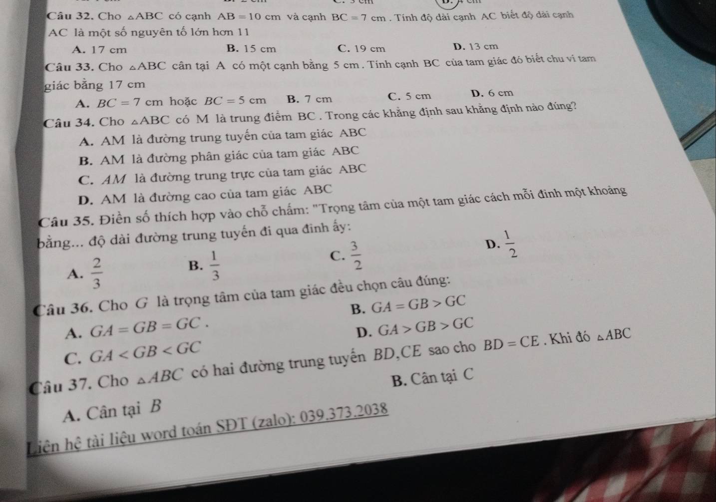 Cho △ ABC có cạnh AB=10cm và cạnh BC=7cm. Tính độ dài cạnh AC biết độ dài cạnh
AC là một số nguyên tố lớn hơn 11
A. 17 cm B. 15 cm C. 19 cm D. 13 cm
Câu 33. Cho △ ABC cân tại A có một cạnh bằng 5 cm. Tính cạnh BC của tam giác đó biết chu vi tam
giác bằng 17 cm
A. BC=7cm hoặc BC=5cm B. 7 cm C. 5 cm D. 6 cm
Câu 34. Cho △ ABC có M là trung điểm BC. Trong các khẳng định sau khằng định nào đúng?
A. AM là đường trung tuyến của tam giác ABC
B. AM là đường phân giác của tam giác ABC
C. AM là đường trung trực của tam giác ABC
D. AM là đường cao của tam giác ABC
Câu 35. Điền số thích hợp vào chỗ chấm: "Trọng tâm của một tam giác cách mỗi đinh một khoảng
bằng... độ dài đường trung tuyến đi qua đinh ấy:
D.  1/2 
A.  2/3 
B.  1/3 
C.  3/2 
Câu 36. Cho G là trọng tâm của tam giác đều chọn câu đúng:
B. GA=GB>GC
A. GA=GB=GC. GA>GB>GC
D.
C. GA
Câu 37. Cho △ ABC có hai đường trung tuyến BD,CE sao cho BD=CE. Khi đó △ ABC
B. Cân tại C
A. Cân tại B
Liên hệ tài liệu word toán SĐT (zalo): 039.373.2038