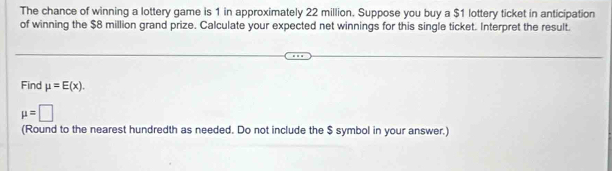 The chance of winning a lottery game is 1 in approximately 22 million. Suppose you buy a $1 lottery ticket in anticipation 
of winning the $8 million grand prize. Calculate your expected net winnings for this single ticket. Interpret the result. 
Find mu =E(x).
mu =□
(Round to the nearest hundredth as needed. Do not include the $ symbol in your answer.)