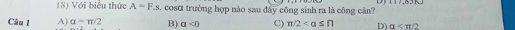 117,85KJ
18) Với biểu thức A=F.s. cosα trường hợp nào sau đây công sinh ra là công cản?
Câu 1 A) alpha =π /2
C)
B) alpha <0</tex> π /2
D) alpha