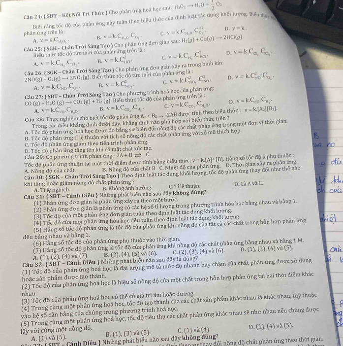  SBT - Kết Nối Tri Thức  Cho phản ứng hoá học sau: H_2O_2to H_2O+ 1/2 O_2
Biết rằng tốc độ của phản ứng này tuân theo biểu thức của định luật tắc dụng khối lượng- Biểu thức và
D. v=k.
phản ứng trên là :
A. v=k.C_H_2O_2. B.
Câu 25:  SGK - Chân Trời Sáng Tạo  Cho phản ứng đơn giản sau: nu =k.C_H_2O.C_O_2. C. v=k.C_H_2O.C_O_2^l/2. H_2(g)+Cl_2(g)to 2HCl(g)
Biểu thức tốc độ tức thời của phản ứng trên là :
A. v=k.C_H_2.C_O_2. B. v=kC_(HC)^2. C. v=k.C_a_2.C_a_3.
Câu 26: SGK-Cha n Trời Sáng Tạo  Cho phản ứng đơn giản xảy ra trong bình kín: v=k.C_H_2.C_(HO)^2.
D.
2NO(g)+O_2(g)to 2NO_2(g). Biểu thức tốc độ tức thời của phản ứng là : v=k.C_(NO)^2.C_O_2.
A. v=k.C_NO.C_O_2. B. v=k.C_NO_2^2. C. v=k.C_NO_2^2.C_(NO)^2. D.
Câu 27: * SBT - Chân Trời Sáng Tạo  Cho phương trình hoá học của phản ứng:
CO(g)+H_2O(g)to CO_2(g)+H_2(g) Biểu thức tốc độ của phản ứng trên là : v=k.C_co.C_H_2.
A. v=kC_CO.C_H_2O. B. v=k.C_CO_2.C_H_2. C. V=k.C_CO_2.C_H_2O. D.
Câu 28: Thực nghiệm cho biết tốc độ phản ứng A_2+B_2to 2AB được tính theo biểu thức : v=k.[A_2][B_2].
Trong các điều khảng định dưới đây, khảng định nào phù hợp với biểu thức trên ?
A. Tốc độ phản ứng hoá học được đo bảng sự biến đối nòng độ các chất phản ứng trong một đơn vị thời gian.
B. Tốc độ phản ứng tỉ lệ thuận với tích số nồng độ các chất phản ứng với số mũ thích hợp.
C. Tốc độ phản ứng giảm theo tiến trình phản ứng.
D. Tốc độ phản ứng tăng lên khi có mặt chất xúc tác.
Câu 29: Có phương trình phản ứng : 2A+B Rightarrow C
Tốc độ phản ứng thuận tại một thời điểm được tính bằng biểu thức: v=k[A]^2.[B]. Hằng số tốc độ k phụ thuộc :
A. Nồng độ của chất. B. Nồng độ của chất B C. Nhiệt độ của phản ứng. D. Thời gian xảy ra phản ứng.
Câu 30:  SGK - Chân Trời Sáng Tạo  Theo định luật tác dụng khối lượng, tốc độ phản ứng thay đổi như thế nào
khi tăng hoặc giảm nồng độ chất phản ứng ?
A. Tỉ lệ nghịch. B. Không ảnh hưởng. C. Tỉ lệ thuận. D. Cả A và C.
Câu 31:  SBT - Cánh Diều  Những phát biểu nào sau đây không đúng?
(1) Phản ứng đơn giản là phản ứng xảy ra theo một bước.
(2) Phản ứng đơn giản là phản ứng có các hệ số tỉ lượng trong phương trình hóa học bằng nhau và bằng 1.
(3) Tốc độ của một phản ứng đơn giản tuần theo định luật tác dụng khối lượng.
(4) Tốc độ của mọi phản ứng hóa học đều tuân theo định luật tác dụng khối lượng.
(5) Hằng số tốc độ phản ứng là tốc độ của phản ứng khi nồng độ của tất cả các chất trong hỗn hợp phản ứng
đều bằng nhau và bằng 1.
(6) Hằng số tốc độ của phản ứng phụ thuộc vào thời gian.
(7) Hằng số tốc độ phản ứng là tốc độ của phản ứng khi nồng độ các chất phản ứng bằng nhau và bằng 1 M.
A. (1), (2), (4) và (7). B. (2), (4), (5) và (6). C. (2), (3), (4) và (6). D. (1), (2), (4) và (5).
Câu 32:  SBT - Cánh Diều  Những phát biểu nào sau đây là đúng?
(1) Tốc độ của phản ứng hoá học là đại lượng mô tả mức độ nhanh hay chậm của chất phản ứng được sử dụng
hoặc sản phẩm được tạo thành.
(2) Tốc độ của phản ứng hoá học là hiệu số nồng độ của một chất trong hỗn hợp phản ứng tại hai thời điểm khác
nhau.
(3) Tốc độ của phản ứng hoá học có thể có giá trị âm hoặc dương.
(4) Trong cùng một phản ứng hoá học, tốc độ tạo thành của các chất sản phẩm khác nhau là khác nhau, tuỳ thuộc
vào hệ số cân bằng của chúng trong phương trình hoá học.
(5) Trong cùng một phản ứng hoá học, tốc độ tiêu thụ các chất phản ứng khác nhau sẽ như nhau nếu chúng được
lấy với cùng một nồng độ. D. (1), (4) và (5).
A. (1) và (5). B. (1), (3) và (5). C. (1) và (4).
22 ( SBT - Cánh Diều  Những phát biểu nào sau đây không đúng?
dinh theo sự thay đổi nồng độ chất phản ứng theo thời gian.