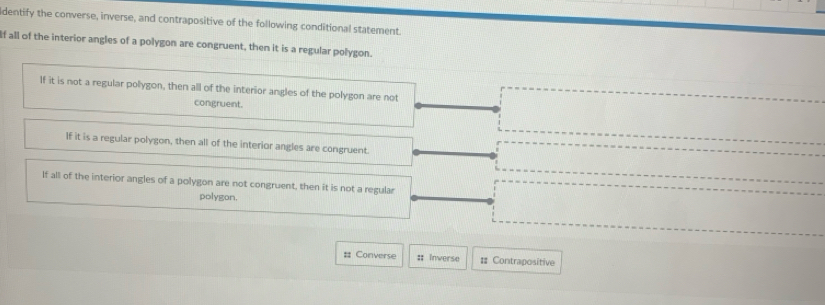 dentify the converse, inverse, and contrapositive of the following conditional statement
If all of the interior angles of a polygon are congruent, then it is a regular polygon.
If it is not a regular pollygon, then all of the interior angles of the polygon are not
congruent.
If it is a regular polygon, then all of the interior angles are congruent.
If all of the interior angles of a polygon are not congruent, then it is not a regular
polygon.
# Converse :: Inverse : Contrapositive