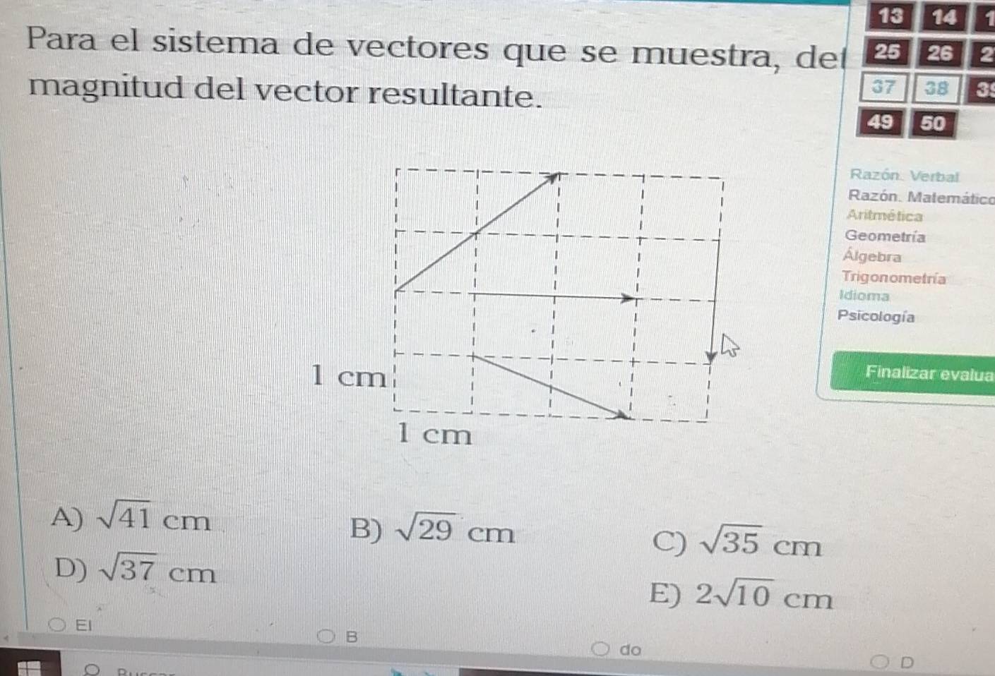 13 14 1
Para el sistema de vectores que se muestra, del 25 26 2
magnitud del vector resultante.
37 38 3
49 50
Razón Verbal
Razón. Matemático
Aritmética
Geometría
Álgebra
Trigonometría
Idioma
Psicología
1 cm Finalizar evalua
1 cm
A) sqrt(41)cm
B) sqrt(29)cm
C) sqrt(35)cm
D) sqrt(37)cm
E) 2sqrt(10)cm
El
B
do