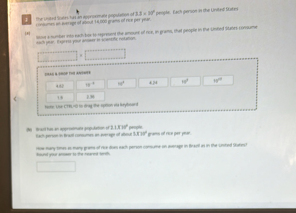 a The United States has an approximate population of 3.3* 10^8 people. Each person in the United States
consumes an average of about 14,000 grams of rice per year.
Move a number into each box to represent the amount of rice, in grams, that people in the United States consume
(a)
each year. Express your answer in scientific notation.
×
DRAG & DROP THE ANSWER
4.62 10^(-5) 10^4 4.24 10^2 10^(12)
1.9 2.36
Note: Use CTRL+D to drag the option via keyboard
(b) Brazil has an approximate population of 2.1* 10^4 peoplie.
Each person in Brazil consumes an average of albout 5* 10^4 grams of rice per year.
How many times as many grams of rice does each person consume on average in Brazil as in the United States?
Round your answer to the nearest tenth.