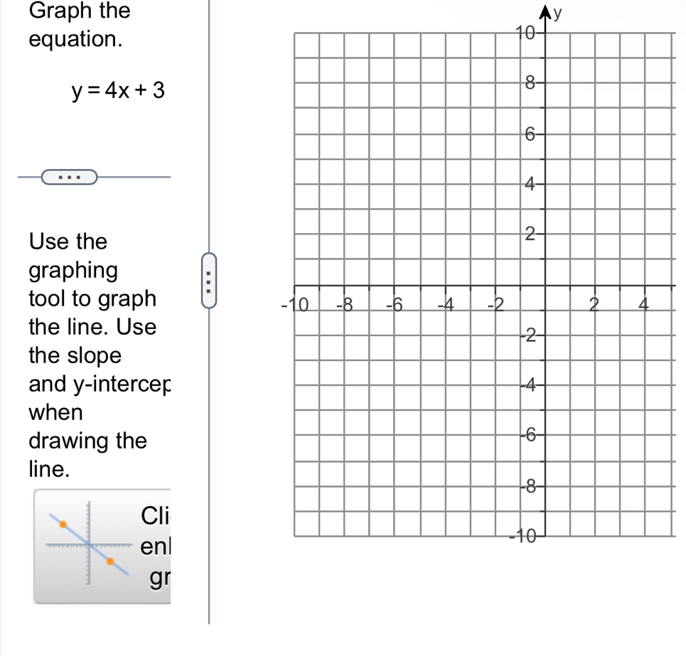 Graph the y
equation.
10
y=4x+3
Use the 
graphing 
tool to graph 
the line. Use 
the slope 
and y -intercep 
when 
drawing the 
line. 
Cli 
enl 
gr