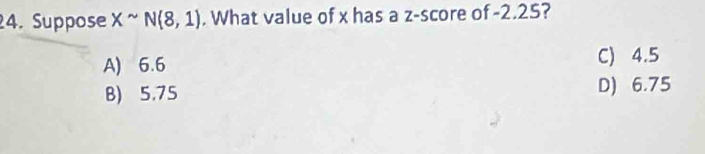 Suppose Xsim N(8,1). What value of x has a z-score of -2.25?
A) 6.6 C) 4.5
B) 5.75 D) 6.75