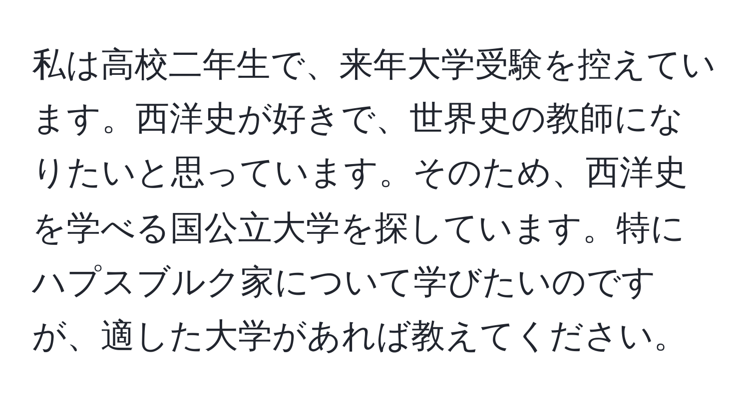 私は高校二年生で、来年大学受験を控えています。西洋史が好きで、世界史の教師になりたいと思っています。そのため、西洋史を学べる国公立大学を探しています。特にハプスブルク家について学びたいのですが、適した大学があれば教えてください。